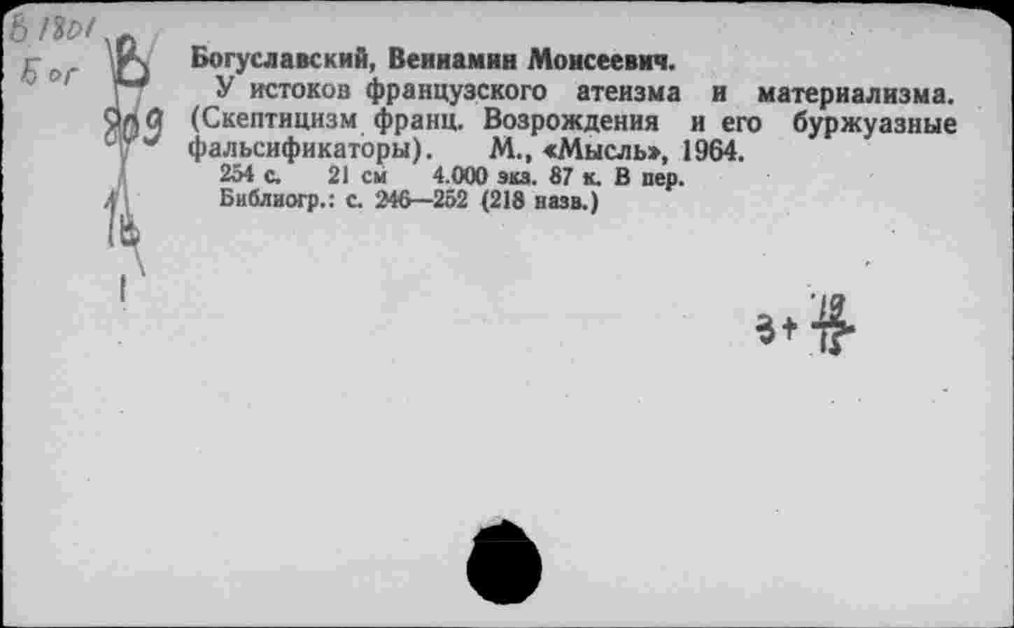 ﻿Богуславский, Вениамин Моисеевич.
У истоков французского атеизма и материализма. (Скептицизм франц. Возрождения и его буржуазные фальсификаторы). М., «Мысль», 1964.
254 с. 21 см 4.000 эка. 87 к. В пер.
Библиогр.: с. 246—252 (218 назв.)